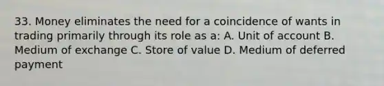 33. Money eliminates the need for a coincidence of wants in trading primarily through its role as a: A. Unit of account B. Medium of exchange C. Store of value D. Medium of deferred payment