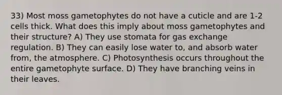 33) Most moss gametophytes do not have a cuticle and are 1-2 cells thick. What does this imply about moss gametophytes and their structure? A) They use stomata for gas exchange regulation. B) They can easily lose water to, and absorb water from, the atmosphere. C) Photosynthesis occurs throughout the entire gametophyte surface. D) They have branching veins in their leaves.