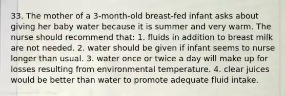 33. The mother of a 3-month-old breast-fed infant asks about giving her baby water because it is summer and very warm. The nurse should recommend that: 1. fluids in addition to breast milk are not needed. 2. water should be given if infant seems to nurse longer than usual. 3. water once or twice a day will make up for losses resulting from environmental temperature. 4. clear juices would be better than water to promote adequate fluid intake.