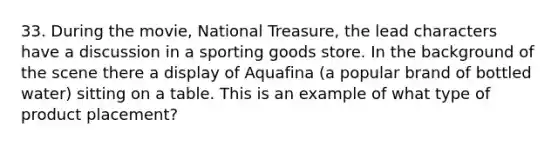 33. During the movie, National Treasure, the lead characters have a discussion in a sporting goods store. In the background of the scene there a display of Aquafina (a popular brand of bottled water) sitting on a table. This is an example of what type of product placement?