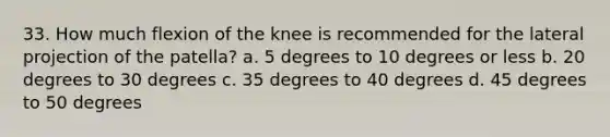 33. How much flexion of the knee is recommended for the lateral projection of the patella? a. 5 degrees to 10 degrees or less b. 20 degrees to 30 degrees c. 35 degrees to 40 degrees d. 45 degrees to 50 degrees