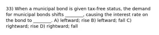 33) When a municipal bond is given tax-free status, the demand for municipal bonds shifts ________, causing the interest rate on the bond to ________. A) leftward; rise B) leftward; fall C) rightward; rise D) rightward; fall