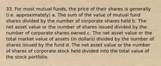 33. For most mutual funds, the price of their shares is generally (i.e. approximately) a. The sum of the value of mutual fund shares divided by the number of corporate shares held b. The net asset value or the number of shares issued divided by the number of corporate shares owned c. The net asset value or the total market value of assets (in dollars) divided by the number of shares issued by the fund d. The net asset value or the number of shares of corporate stock held divided into the total value of the stock portfolio