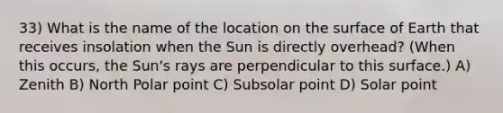 33) What is the name of the location on the surface of Earth that receives insolation when the Sun is directly overhead? (When this occurs, the Sun's rays are perpendicular to this surface.) A) Zenith B) North Polar point C) Subsolar point D) Solar point