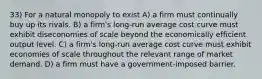 33) For a natural monopoly to exist A) a firm must continually buy up its rivals. B) a firm's long-run average cost curve must exhibit diseconomies of scale beyond the economically efficient output level. C) a firm's long-run average cost curve must exhibit economies of scale throughout the relevant range of market demand. D) a firm must have a government-imposed barrier.