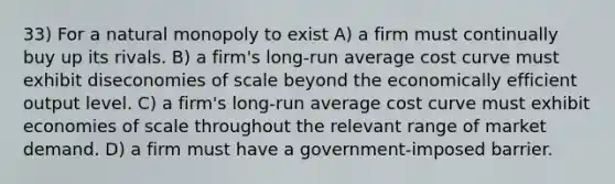 33) For a natural monopoly to exist A) a firm must continually buy up its rivals. B) a firm's long-run average cost curve must exhibit diseconomies of scale beyond the economically efficient output level. C) a firm's long-run average cost curve must exhibit economies of scale throughout the relevant range of market demand. D) a firm must have a government-imposed barrier.