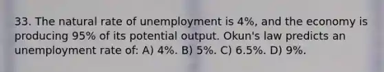 33. The natural rate of unemployment is 4%, and the economy is producing 95% of its potential output. Okun's law predicts an unemployment rate of: A) 4%. B) 5%. C) 6.5%. D) 9%.