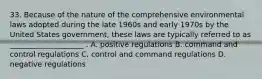 33. Because of the nature of the comprehensive environmental laws adopted during the late 1960s and early 1970s by the United States government, these laws are typically referred to as ____________________ . A. positive regulations B. command and control regulations C. control and command regulations D. negative regulations