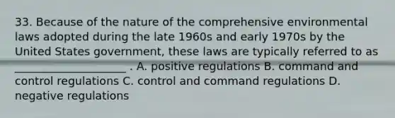 33. Because of the nature of the comprehensive environmental laws adopted during the late 1960s and early 1970s by the United States government, these laws are typically referred to as ____________________ . A. positive regulations B. command and control regulations C. control and command regulations D. negative regulations