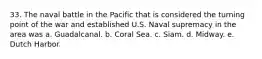 33. The naval battle in the Pacific that is considered the turning point of the war and established U.S. Naval supremacy in the area was a. Guadalcanal. b. Coral Sea. c. Siam. d. Midway. e. Dutch Harbor.