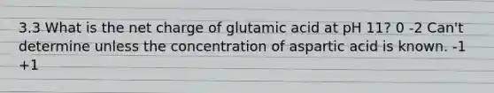 3.3 What is the net charge of glutamic acid at pH 11? 0 -2 Can't determine unless the concentration of aspartic acid is known. -1 +1