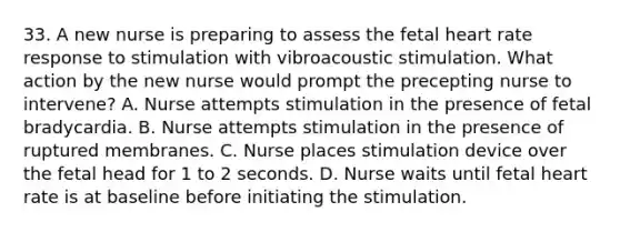 33. A new nurse is preparing to assess the fetal heart rate response to stimulation with vibroacoustic stimulation. What action by the new nurse would prompt the precepting nurse to intervene? A. Nurse attempts stimulation in the presence of fetal bradycardia. B. Nurse attempts stimulation in the presence of ruptured membranes. C. Nurse places stimulation device over the fetal head for 1 to 2 seconds. D. Nurse waits until fetal heart rate is at baseline before initiating the stimulation.