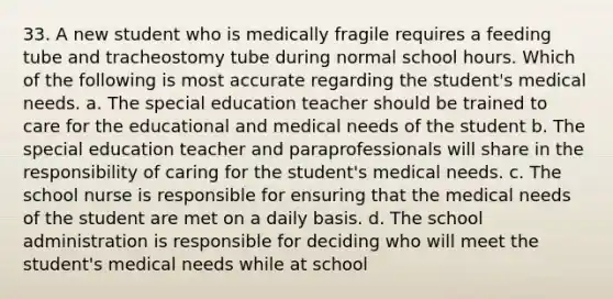 33. A new student who is medically fragile requires a feeding tube and tracheostomy tube during normal school hours. Which of the following is most accurate regarding the student's medical needs. a. The special education teacher should be trained to care for the educational and medical needs of the student b. The special education teacher and paraprofessionals will share in the responsibility of caring for the student's medical needs. c. The school nurse is responsible for ensuring that the medical needs of the student are met on a daily basis. d. The school administration is responsible for deciding who will meet the student's medical needs while at school