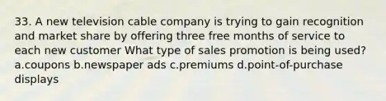 33. A new television cable company is trying to gain recognition and market share by offering three free months of service to each new customer What type of sales promotion is being used? a.coupons b.newspaper ads c.premiums d.point-of-purchase displays