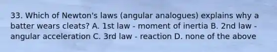 33. Which of Newton's laws (angular analogues) explains why a batter wears cleats? A. 1st law - moment of inertia B. 2nd law - angular acceleration C. 3rd law - reaction D. none of the above