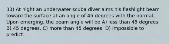 33) At night an underwater scuba diver aims his flashlight beam toward the surface at an angle of 45 degrees with the normal. Upon emerging, the beam angle will be A) less than 45 degrees. B) 45 degrees. C) more than 45 degrees. D) impossible to predict.