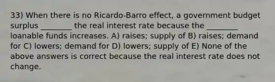 33) When there is no Ricardo-Barro effect, a government budget surplus ________ the real interest rate because the ________ loanable funds increases. A) raises; supply of B) raises; demand for C) lowers; demand for D) lowers; supply of E) None of the above answers is correct because the real interest rate does not change.