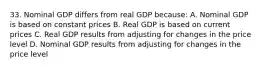 33. Nominal GDP differs from real GDP because: A. Nominal GDP is based on constant prices B. Real GDP is based on current prices C. Real GDP results from adjusting for changes in the price level D. Nominal GDP results from adjusting for changes in the price level