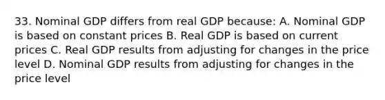 33. Nominal GDP differs from real GDP because: A. Nominal GDP is based on constant prices B. Real GDP is based on current prices C. Real GDP results from adjusting for changes in the price level D. Nominal GDP results from adjusting for changes in the price level