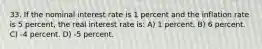 33. If the nominal interest rate is 1 percent and the inflation rate is 5 percent, the real interest rate is: A) 1 percent. B) 6 percent. C) -4 percent. D) -5 percent.