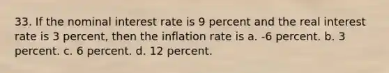 33. If the nominal interest rate is 9 percent and the real interest rate is 3 percent, then the inflation rate is a. -6 percent. b. 3 percent. c. 6 percent. d. 12 percent.