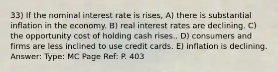 33) If the nominal interest rate is rises, A) there is substantial inflation in the economy. B) real interest rates are declining. C) the opportunity cost of holding cash rises.. D) consumers and firms are less inclined to use credit cards. E) inflation is declining. Answer: Type: MC Page Ref: P. 403