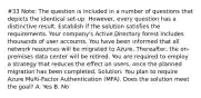 #33 Note: The question is included in a number of questions that depicts the identical set-up. However, every question has a distinctive result. Establish if the solution satisfies the requirements. Your company's Active Directory forest includes thousands of user accounts. You have been informed that all network resources will be migrated to Azure. Thereafter, the on-premises data center will be retired. You are required to employ a strategy that reduces the effect on users, once the planned migration has been completed. Solution: You plan to require Azure Multi-Factor Authentication (MFA). Does the solution meet the goal? A. Yes B. No