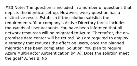 #33 Note: The question is included in a number of questions that depicts the identical set-up. However, every question has a distinctive result. Establish if the solution satisfies the requirements. Your company's Active Directory forest includes thousands of user accounts. You have been informed that all network resources will be migrated to Azure. Thereafter, the on-premises data center will be retired. You are required to employ a strategy that reduces the effect on users, once the planned migration has been completed. Solution: You plan to require Azure Multi-Factor Authentication (MFA). Does the solution meet the goal? A. Yes B. No