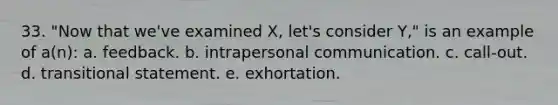 33. "Now that we've examined X, let's consider Y," is an example of a(n): a. feedback. b. intrapersonal communication. c. call-out. d. transitional statement. e. exhortation.