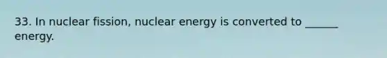 33. In nuclear fission, nuclear energy is converted to ______ energy.