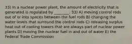 33) In a nuclear power plant, the amount of electricity that is generated is regulated by ________. 33) A) moving control rods out of or into spaces between the fuel rods B) changing the water levels that surround the control rods C) releasing surplus heat out of cooling towers that are always part of nuclear power plants D) moving the nuclear fuel in and out of water E) the Federal Trade Commission