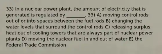 33) In a nuclear power plant, the amount of electricity that is generated is regulated by ________. 33) A) moving control rods out of or into spaces between the fuel rods B) changing the water levels that surround the control rods C) releasing surplus heat out of cooling towers that are always part of nuclear power plants D) moving the nuclear fuel in and out of water E) the Federal Trade Commission