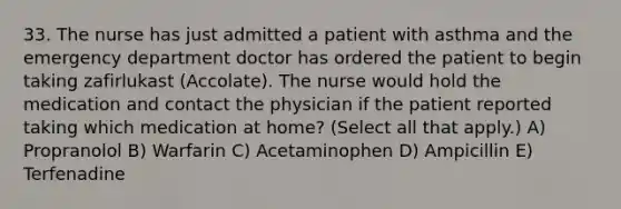 33. The nurse has just admitted a patient with asthma and the emergency department doctor has ordered the patient to begin taking zafirlukast (Accolate). The nurse would hold the medication and contact the physician if the patient reported taking which medication at home? (Select all that apply.) A) Propranolol B) Warfarin C) Acetaminophen D) Ampicillin E) Terfenadine