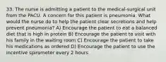 33. The nurse is admitting a patient to the medical-surgical unit from the PACU. A concern for this patient is pneumonia. What would the nurse do to help the patient clear secretions and help prevent pneumonia? A) Encourage the patient to eat a balanced diet that is high in protein B) Encourage the patient to visit with his family in the waiting room C) Encourage the patient to take his medications as ordered D) Encourage the patient to use the incentive spirometer every 2 hours