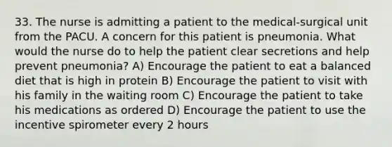 33. The nurse is admitting a patient to the medical-surgical unit from the PACU. A concern for this patient is pneumonia. What would the nurse do to help the patient clear secretions and help prevent pneumonia? A) Encourage the patient to eat a balanced diet that is high in protein B) Encourage the patient to visit with his family in the waiting room C) Encourage the patient to take his medications as ordered D) Encourage the patient to use the incentive spirometer every 2 hours