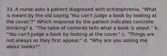 33. A nurse asks a patient diagnosed with schizophrenia, "What is meant by the old saying 'You can't judge a book by looking at the cover.'?" Which response by the patient indicates concrete thinking? a. "The table of contents tells what a book is about." b. "You can't judge a book by looking at the cover." c. "Things are not always as they first appear." d. "Why are you asking me about books?"