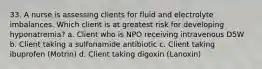 33. A nurse is assessing clients for fluid and electrolyte imbalances. Which client is at greatest risk for developing hyponatremia? a. Client who is NPO receiving intravenous D5W b. Client taking a sulfonamide antibiotic c. Client taking ibuprofen (Motrin) d. Client taking digoxin (Lanoxin)