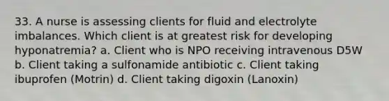 33. A nurse is assessing clients for fluid and electrolyte imbalances. Which client is at greatest risk for developing hyponatremia? a. Client who is NPO receiving intravenous D5W b. Client taking a sulfonamide antibiotic c. Client taking ibuprofen (Motrin) d. Client taking digoxin (Lanoxin)