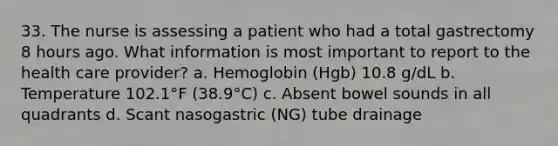 33. The nurse is assessing a patient who had a total gastrectomy 8 hours ago. What information is most important to report to the health care provider? a. Hemoglobin (Hgb) 10.8 g/dL b. Temperature 102.1°F (38.9°C) c. Absent bowel sounds in all quadrants d. Scant nasogastric (NG) tube drainage