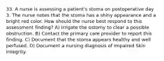 33. A nurse is assessing a patient's stoma on postoperative day 3. The nurse notes that the stoma has a shiny appearance and a bright red color. How should the nurse best respond to this assessment finding? A) Irrigate the ostomy to clear a possible obstruction. B) Contact the primary care provider to report this finding. C) Document that the stoma appears healthy and well perfused. D) Document a nursing diagnosis of Impaired Skin Integrity.