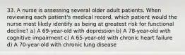 33. A nurse is assessing several older adult patients. When reviewing each patient's medical record, which patient would the nurse most likely identify as being at greatest risk for functional decline? a) A 69-year-old with depression b) A 78-year-old with cognitive impairment c) A 65-year-old with chronic heart failure d) A 70-year-old with chronic lung disease