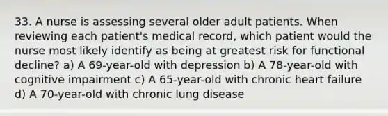 33. A nurse is assessing several older adult patients. When reviewing each patient's medical record, which patient would the nurse most likely identify as being at greatest risk for functional decline? a) A 69-year-old with depression b) A 78-year-old with cognitive impairment c) A 65-year-old with chronic heart failure d) A 70-year-old with chronic lung disease