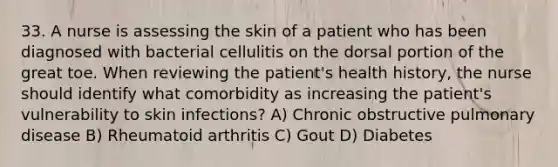 33. A nurse is assessing the skin of a patient who has been diagnosed with bacterial cellulitis on the dorsal portion of the great toe. When reviewing the patient's health history, the nurse should identify what comorbidity as increasing the patient's vulnerability to skin infections? A) Chronic obstructive pulmonary disease B) Rheumatoid arthritis C) Gout D) Diabetes