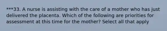 ***33. A nurse is assisting with the care of a mother who has just delivered the placenta. Which of the following are priorities for assessment at this time for the mother? Select all that apply