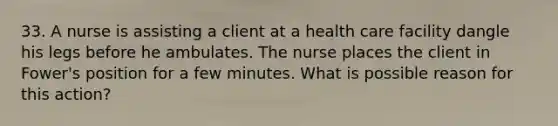 33. A nurse is assisting a client at a health care facility dangle his legs before he ambulates. The nurse places the client in Fower's position for a few minutes. What is possible reason for this action?