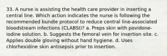 33. A nurse is assisting the health care provider in inserting a central line. Which action indicates the nurse is following the recommended bundle protocol to reduce central line-associated bloodstream infections (CLABSI)? a. Preps skin with povidone-iodine solution. b. Suggests the femoral vein for insertion site. c. Applies double gloving without hand hygiene. d. Uses chlorhexidine skin antisepsis prior to insertion.