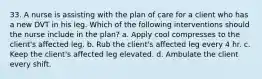 33. A nurse is assisting with the plan of care for a client who has a new DVT in his leg. Which of the following interventions should the nurse include in the plan? a. Apply cool compresses to the client's affected leg. b. Rub the client's affected leg every 4 hr. c. Keep the client's affected leg elevated. d. Ambulate the client every shift.