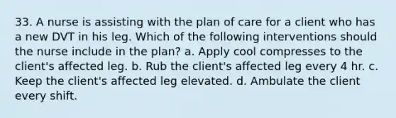 33. A nurse is assisting with the plan of care for a client who has a new DVT in his leg. Which of the following interventions should the nurse include in the plan? a. Apply cool compresses to the client's affected leg. b. Rub the client's affected leg every 4 hr. c. Keep the client's affected leg elevated. d. Ambulate the client every shift.