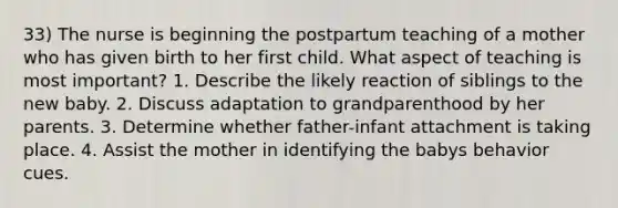 33) The nurse is beginning the postpartum teaching of a mother who has given birth to her first child. What aspect of teaching is most important? 1. Describe the likely reaction of siblings to the new baby. 2. Discuss adaptation to grandparenthood by her parents. 3. Determine whether father-infant attachment is taking place. 4. Assist the mother in identifying the babys behavior cues.