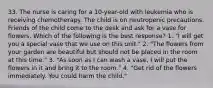 33. The nurse is caring for a 10-year-old with leukemia who is receiving chemotherapy. The child is on neutropenic precautions. Friends of the child come to the desk and ask for a vase for flowers. Which of the following is the best response? 1. "I will get you a special vase that we use on this unit." 2. "The flowers from your garden are beautiful but should not be placed in the room at this time." 3. "As soon as I can wash a vase, I will put the flowers in it and bring it to the room." 4. "Get rid of the flowers immediately. You could harm the child."